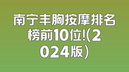 南宁丰胸按摩排名榜前10位！(2024版)