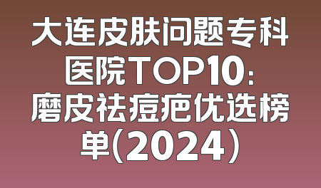 大连皮肤问题专科医院TOP10：磨皮祛痘疤优选榜单（2024）