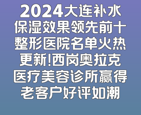 2024大连补水保湿效果领先前十整形医院名单火热更新！西岗奥拉克医疗美容诊所赢得老客户好评如潮