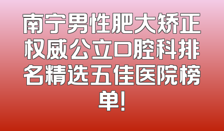 南宁男性肥大矫正权威公立口腔科排名精选五佳医院榜单！