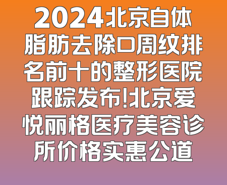 2024北京自体脂肪去除口周纹排名前十的整形医院跟踪发布！北京爱悦丽格医疗美容诊所价格实惠公道