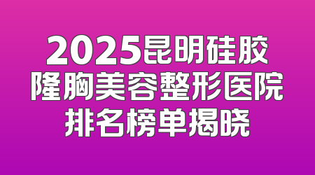 2025昆明硅胶隆胸美容整形医院排名榜单揭晓