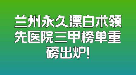 兰州永久漂白术领先医院三甲榜单重磅出炉！