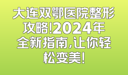 大连双鄂医院整形攻略！2024年全新指南，让你轻松变美！