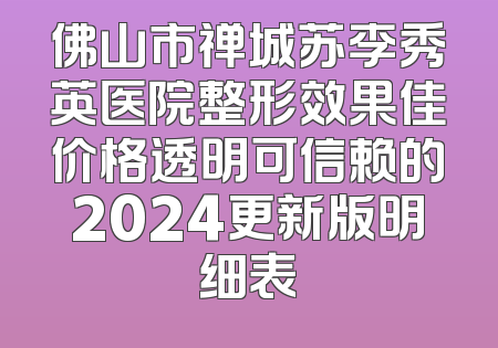 佛山市禅城苏李秀英医院整形效果佳价格透明可信赖的2024更新版明细表