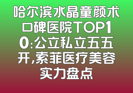 哈尔滨水晶童颜术口碑医院TOP10：公立私立五五开，索菲医疗美容实力盘点