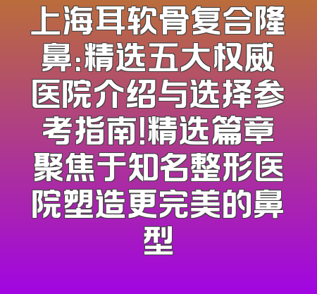 上海耳软骨复合隆鼻：精选五大权威医院介绍与选择参考指南！精选篇章聚焦于知名整形医院塑造更完美的鼻型