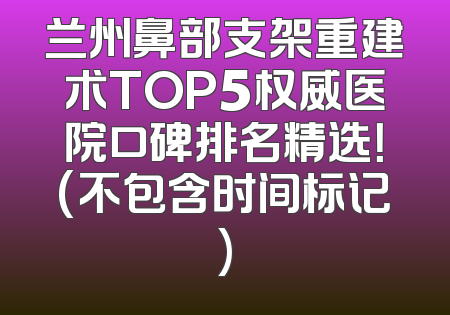 兰州鼻部支架重建术TOP5权威医院口碑排名精选！(不包含时间标记)