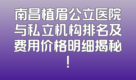 南昌植眉公立医院与私立机构排名及费用价格明细揭秘！