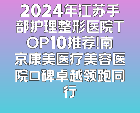 2024年江苏手部护理整形医院TOP10推荐！南京康美医疗美容医院口碑卓越领跑同行