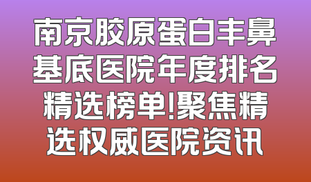南京胶原蛋白丰鼻基底医院年度排名精选榜单！聚焦精选权威医院资讯