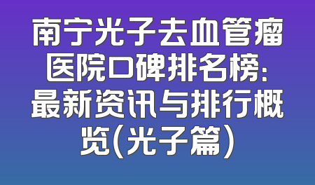 南宁光子去血管瘤医院口碑排名榜：最新资讯与排行概览（光子篇）