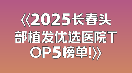 《2025长春头部植发优选医院TOP5榜单！》