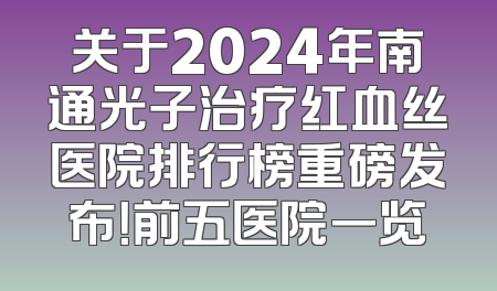 关于2024年南通光子治疗红血丝医院排行榜重磅发布！前五医院一览
