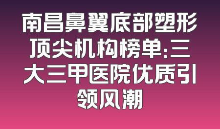 南昌鼻翼底部塑形顶尖机构榜单：三大三甲医院优质引领风潮
