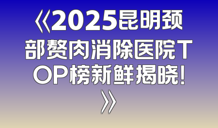 《2025昆明颈部赘肉消除医院TOP榜新鲜揭晓！》