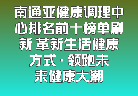 南通亚健康调理中心排名前十榜单刷新 革新生活健康方式 · 领跑未来健康大潮
