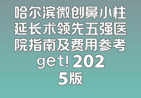 哈尔滨微创鼻小柱延长术领先五强医院指南及费用参考get! 2025版