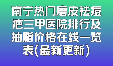 南宁热门磨皮祛痘疤三甲医院排行及抽脂价格在线一览表（最新更新）