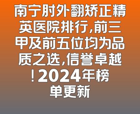 南宁肘外翻矫正精英医院排行，前三甲及前五位均为品质之选，信誉卓越！ 2024年榜单更新