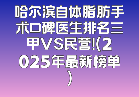 哈尔滨自体脂肪手术口碑医生排名三甲VS民营！(2025年最新榜单)