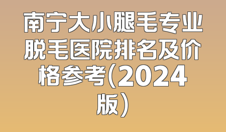 南宁大小腿毛专业脱毛医院排名及价格参考（2024版）