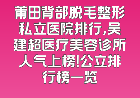 莆田背部脱毛整形私立医院排行，吴建超医疗美容诊所人气上榜！公立排行榜一览