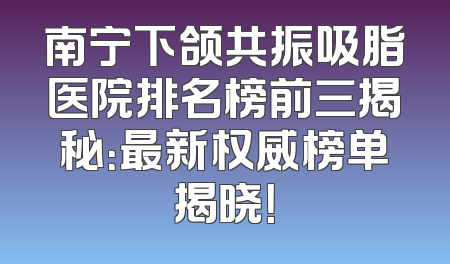 南宁下颌共振吸脂医院排名榜前三揭秘：最新权威榜单揭晓！