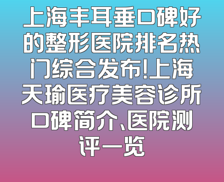 上海丰耳垂口碑好的整形医院排名热门综合发布！上海天瑜医疗美容诊所口碑简介、医院测评一览