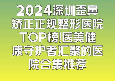 2024深圳歪鼻矫正正规整形医院TOP榜！医美健康守护者汇聚的医院合集推荐