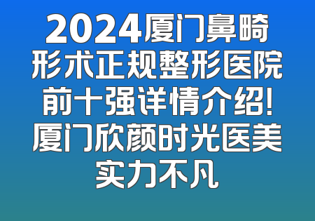 2024厦门鼻畸形术正规整形医院前十强详情介绍！厦门欣颜时光医美实力不凡