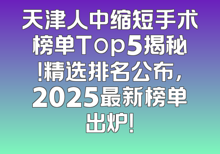 天津人中缩短手术榜单Top5揭秘！精选排名公布，2025最新榜单出炉！