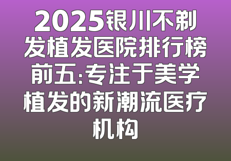 2025银川不剃发植发医院排行榜前五：专注于美学植发的新潮流医疗机构
