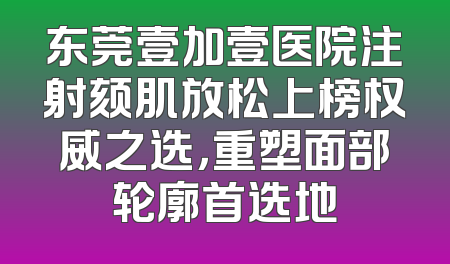 东莞壹加壹医院注射颏肌放松上榜权威之选，重塑面部轮廓首选地