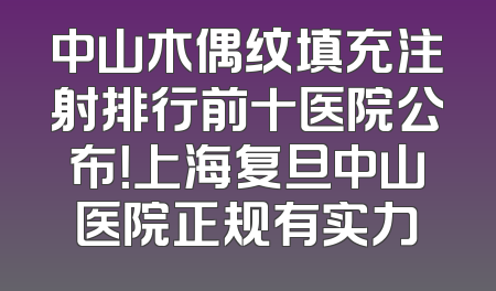 中山木偶纹填充注射排行前十医院公布！上海复旦中山医院正规有实力
