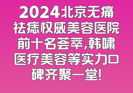 2024北京无痛祛痣权威美容医院前十名荟萃，韩啸医疗美容等实力口碑齐聚一堂！