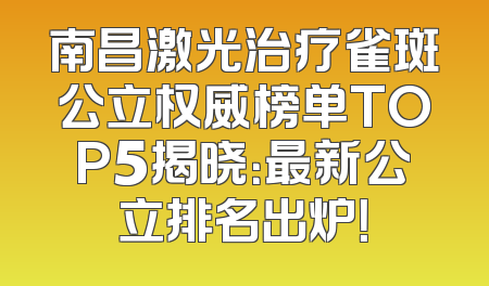 南昌激光治疗雀斑公立权威榜单TOP5揭晓：最新公立排名出炉！