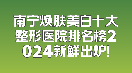 南宁焕肤美白十大整形医院排名榜2024新鲜出炉！