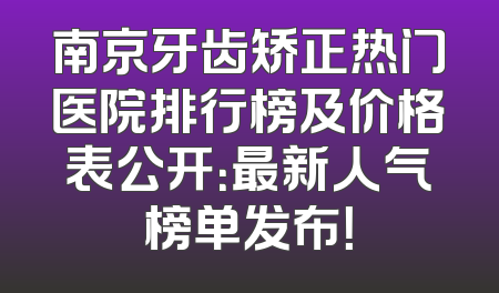 南京牙齿矫正热门医院排行榜及价格表公开：最新人气榜单发布！