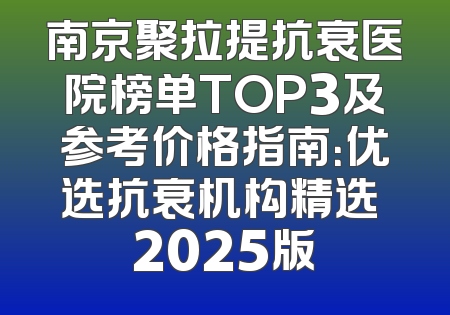 南京聚拉提抗衰医院榜单TOP3及参考价格指南：优选抗衰机构精选 2025版