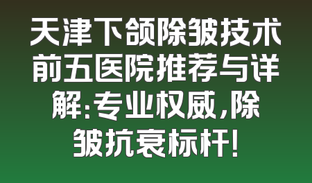 天津下颌除皱技术前五医院推荐与详解：专业权威，除皱抗衰标杆！