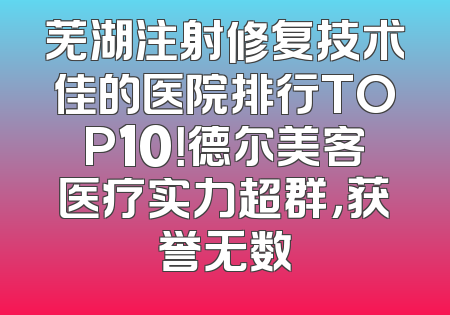 芜湖注射修复技术佳的医院排行TOP10！德尔美客医疗实力超群，获誉无数