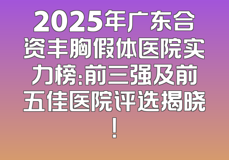 2025年广东合资丰胸假体医院实力榜：前三强及前五佳医院评选揭晓！