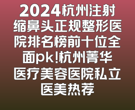 2024杭州注射缩鼻头正规整形医院排名榜前十位全面pk！杭州菁华医疗美容医院私立医美热荐