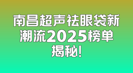 南昌超声祛眼袋新潮流2025榜单揭秘！