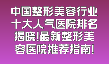 中国整形美容行业十大人气医院排名揭晓！最新整形美容医院推荐指南！