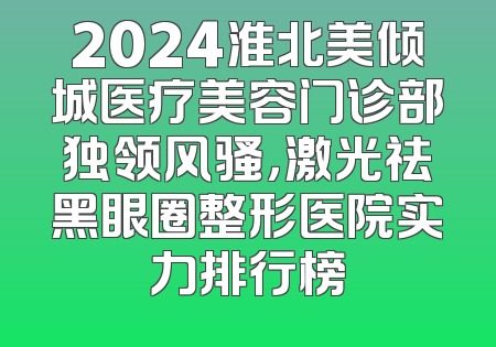 2024淮北美倾城医疗美容门诊部独领风骚，激光祛黑眼圈整形医院实力排行榜