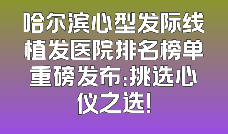 哈尔滨心型发际线植发医院排名榜单重磅发布：挑选心仪之选！
