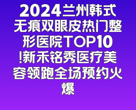 2024兰州韩式无痕双眼皮热门整形医院TOP10！新禾铭秀医疗美容领跑全场预约火爆