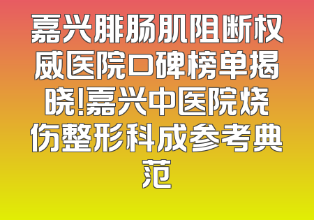 嘉兴腓肠肌阻断权威医院口碑榜单揭晓！嘉兴中医院烧伤整形科成参考典范